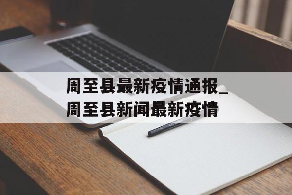 周至县最新疫情通报_周至县新闻最新疫情 周至县最新疫情通报_周至县新闻最新疫情